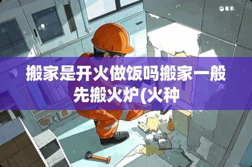 搬家是开火做饭吗搬家一般先搬火炉(火种