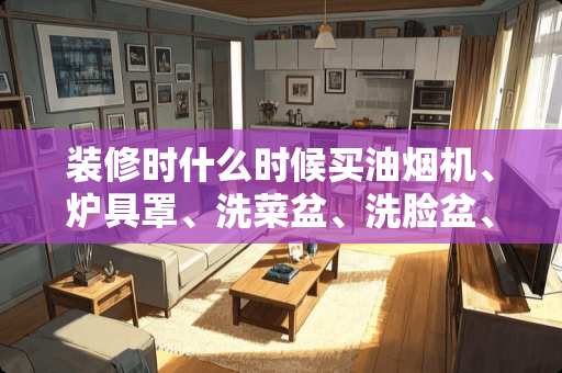 装修时什么时候买油烟机、炉具罩、洗菜盆、洗脸盆、热水器、马桶等？