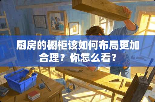 厨房的橱柜该如何布局更加合理？你怎么看？