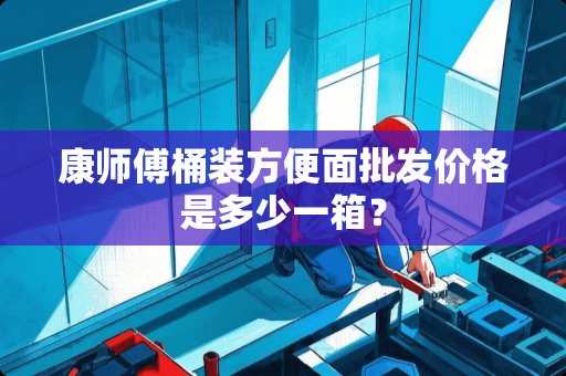 康师傅桶装方便面批发价格是多少一箱？