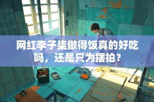 网红李子柒做得饭真的好吃吗，还是只为摆拍？