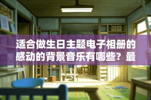 适合做生日主题电子相册的感动的背景音乐有哪些？最好是轻音乐的那种