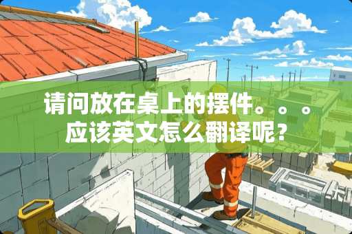 请问放在桌上的摆件。。。应该英文怎么翻译呢？