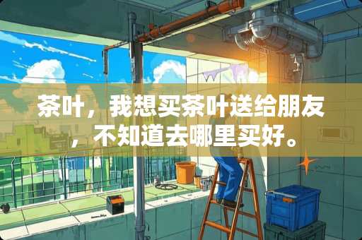 茶叶，我想买茶叶送给朋友，不知道去哪里买好。