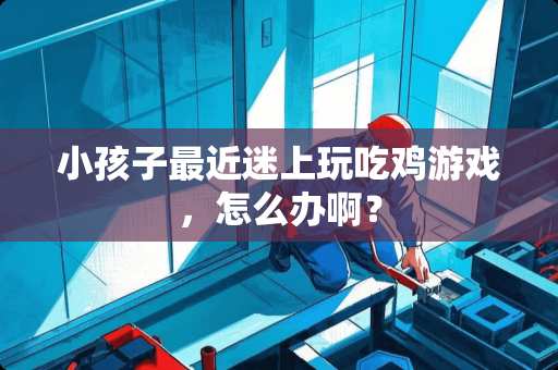 小孩子最近迷上玩吃鸡游戏，怎么办啊？