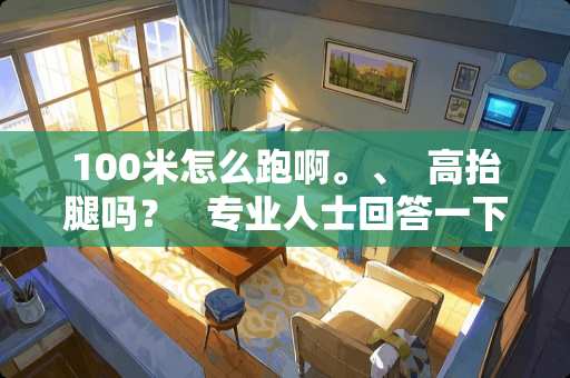 100米怎么跑啊。、  高抬腿吗？   专业人士回答一下、