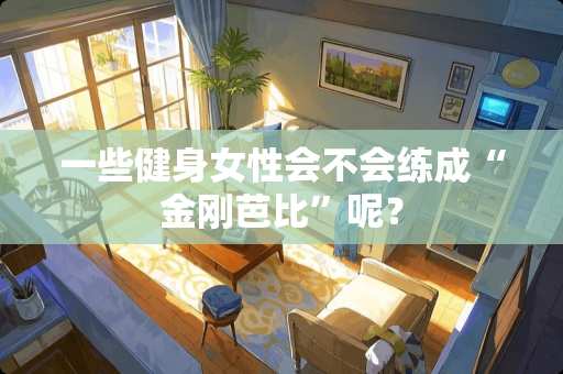 一些健身女性会不会练成“金刚芭比”呢？