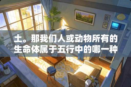 土。那我们人或动物所有的生命体属于五行中的哪一种？
