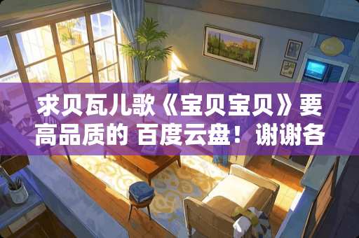 求贝瓦儿歌《宝贝宝贝》要高品质的 百度云盘！谢谢各位大佬！急求！！！