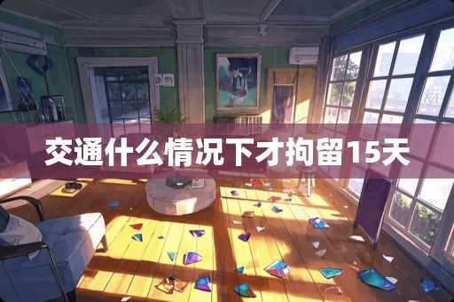 交通什么情况下才拘留15天