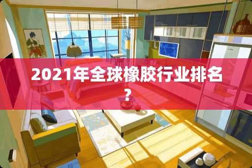 2021年全球橡胶行业排名？