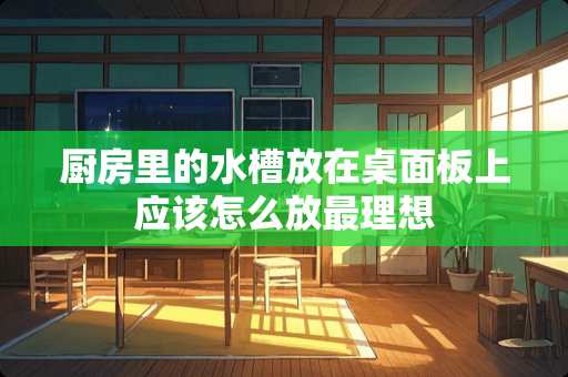 厨房里的水槽放在桌面板上应该怎么放最理想