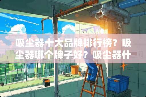 吸尘器十大品牌排行榜？吸尘器哪个牌子好？吸尘器什么牌子好？