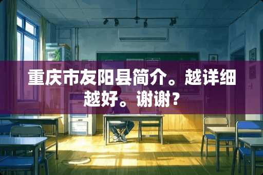 重庆市友阳县简介。越详细越好。谢谢？