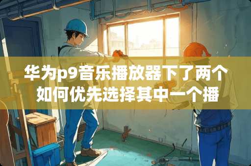 华为p9音乐播放器下了两个 如何优先选择其中一个播放？