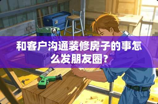 和客户沟通装修房子的事怎么发朋友圈？