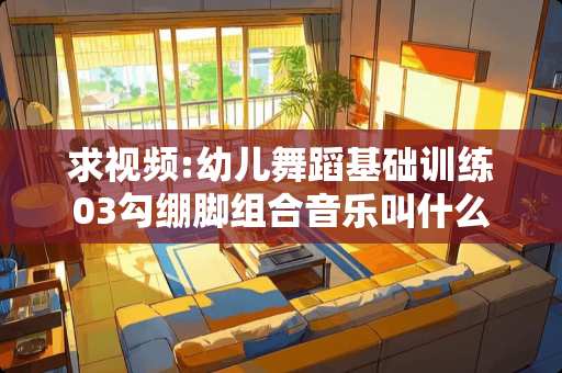 求视频:幼儿舞蹈基础训练03勾绷脚组合音乐叫什么