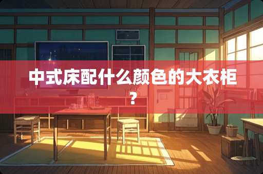 中式床配什么颜色的大衣柜？