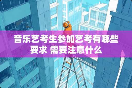 音乐艺考生参加艺考有哪些要求 需要注意什么 音乐艺考生参加艺考有哪些要求 需要注意什么