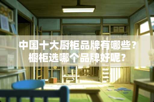 中国十大厨柜品牌有哪些？橱柜选哪个品牌好呢？