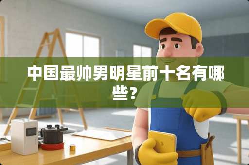 中国最帅男明星前十名有哪些？