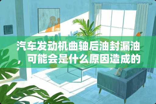 汽车发动机曲轴后油封漏油，可能会是什么原因造成的