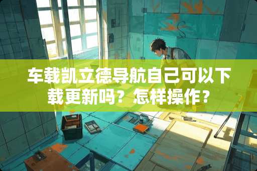 车载凯立德导航自己可以下载更新吗？怎样操作？