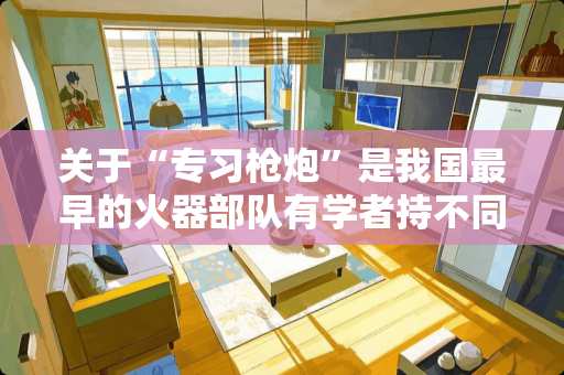 关于“专习枪炮”是我国最早的火器部队有学者持不同看法的原因是什么？