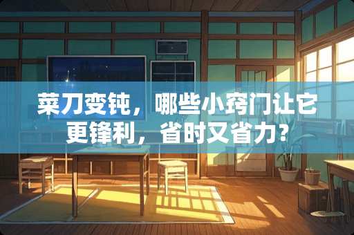菜刀变钝，哪些小窍门让它更锋利，省时又省力？