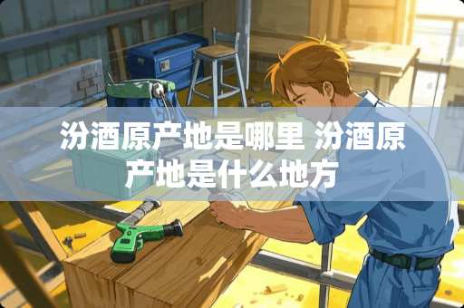 汾酒原产地是哪里 汾酒原产地是什么地方