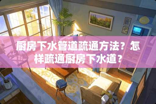 厨房下水管道疏通方法？怎样疏通厨房下水道？