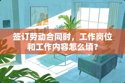 签订劳动合同时,工作岗位和工作内容怎么填? 签订劳动合同时,工作岗位和工作内容怎么填?