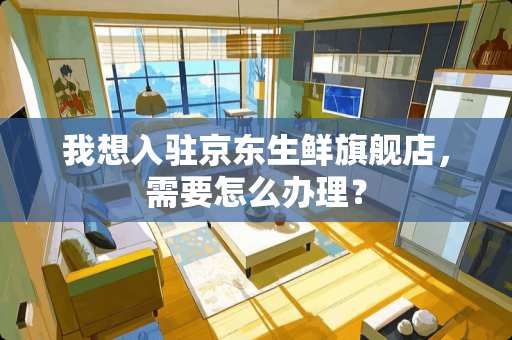 我想入驻京东生鲜旗舰店，需要怎么办理？