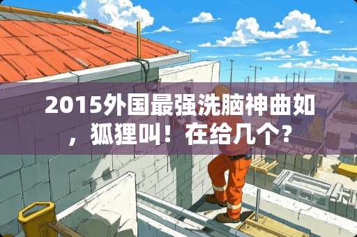 2015外国最强洗脑神曲如，狐狸叫！在给几个？