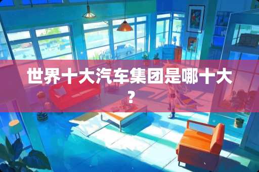 世界十大汽车集团是哪十大？
