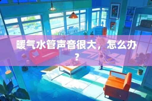暖气水管声音很大，怎么办？