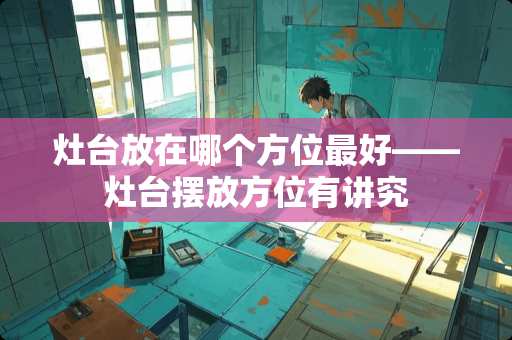 灶台放在哪个方位最好——灶台摆放方位有讲究