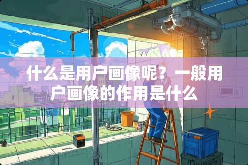 什么是用户画像呢？一般用户画像的作用是什么