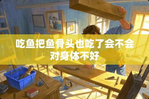 吃鱼把鱼骨头也吃了会不会对身体不好 吃鱼把鱼骨头也吃了会不会对身体不好