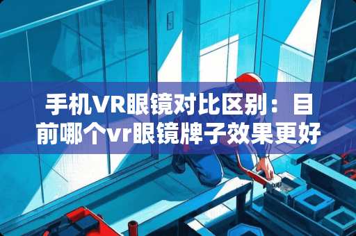 手机VR眼镜对比区别：目前哪个vr眼镜牌子效果更好