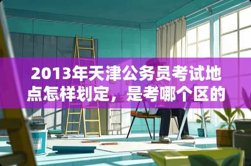 2013年天津公务员考试地点怎样划定，是考哪个区的就在哪考吗？还是？