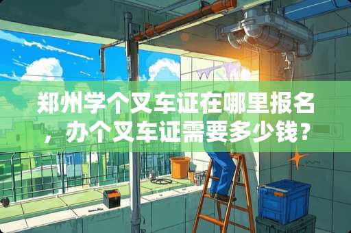 郑州学个叉车证在哪里报名，办个叉车证需要多少钱？