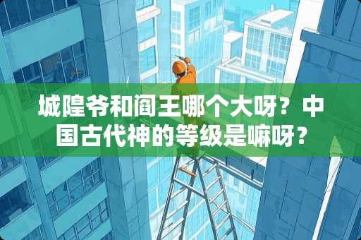 城隍爷和阎王哪个大呀？中国古代神的等级是嘛呀？