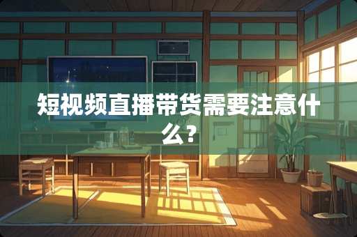 短视频直播带货需要注意什么？