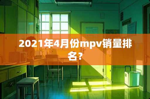 2021年4月份mpv销量排名? 2021年4月份mpv销量排名?