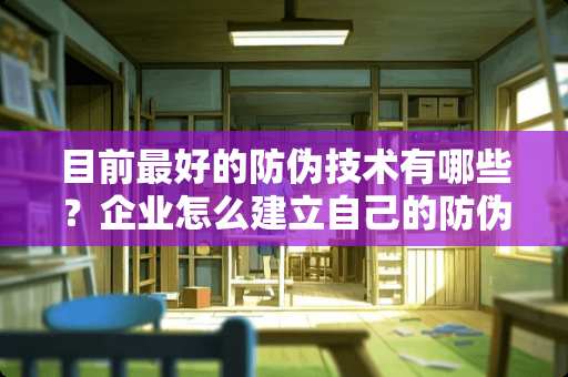 目前最好的防伪技术有哪些？企业怎么建立自己的防伪体系？