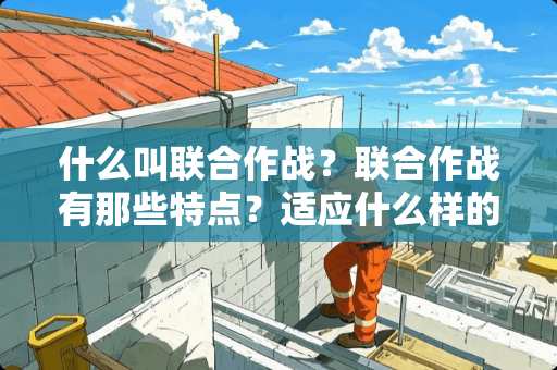 什么叫联合作战？联合作战有那些特点？适应什么样的战争？