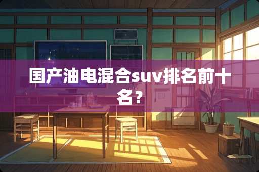 国产油电混合suv排名前十名？