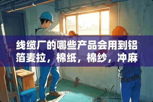 线缆厂的哪些产品会用到铝箔麦拉，棉纸，棉纱，冲麻， 做什么线缆的会用到这些材料？