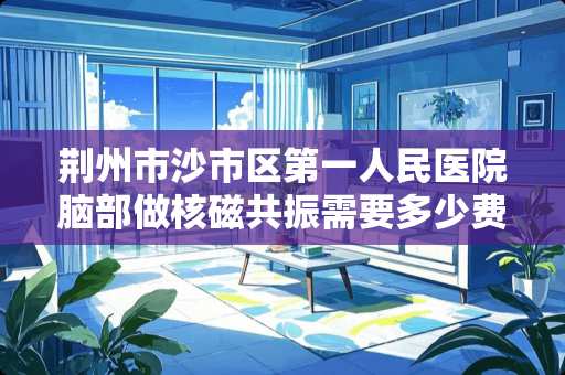 荆州市沙市区第一人民医院脑部做核磁共振需要多少费用？